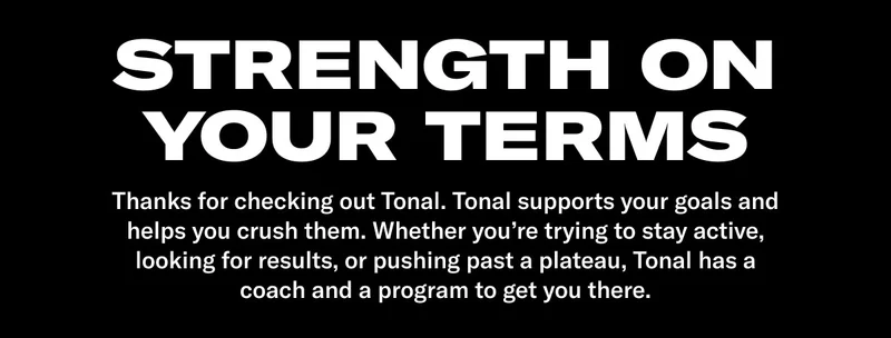 Thanks for checking out Tonal. Tonal supports your goals and helps you crush them. Whether you&rsquo;re trying to stay active, looking for results, or pushing past a plateau, Tonal has a coach and a program to get you there.