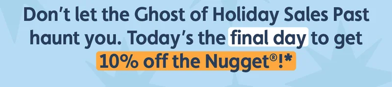 Don’t let the Ghost of Holiday Sale’s Past haunt you. Today’s the final day to get 10% off the Nugget®!*