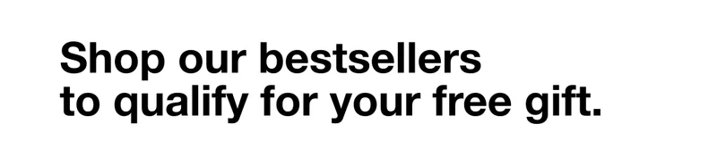 Shop our bestsellers to qualify for your free gift.