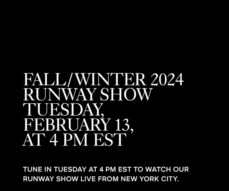 FALL/WINTER 2024 RUNWAY SHOW TUESDAY, FEBRUARY 13, AT 4 PM EST TUNE IN TUESDAY AT 4 PM EST TO WATCH OUR RUNWAY SHOW LIVE FROM NEW YORK CITY.