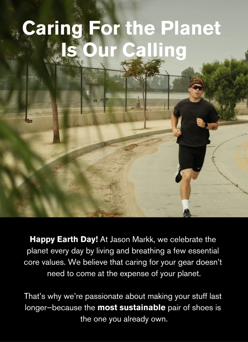Caring For the Planet  Is Our Calling | Happy Earth Day! At Jason Markk, we celebrate the  planet every day by living and breathing a few essential  core values. We believe that caring for your gear doesn’t  need to come at the expense of your planet.  That’s why we’re passionate about making your stuff last  longer—because the most sustainable pair of shoes is  the one you already own.