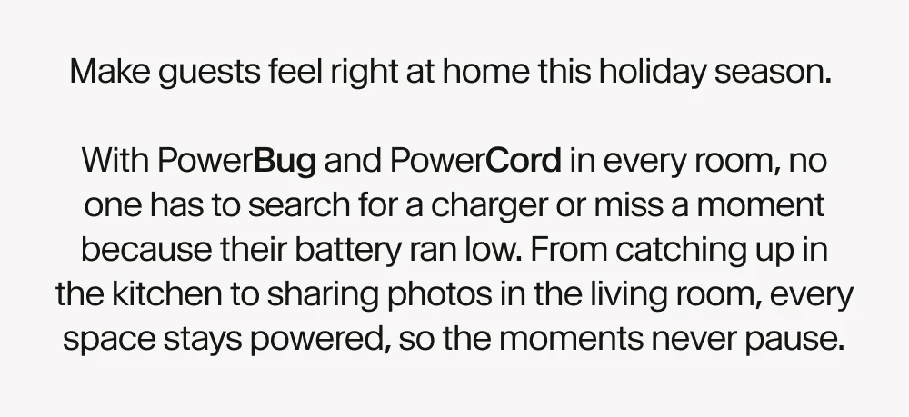 Make guests feel right at home this holiday season.   With PowerBug and PowerCord in every room, no one has to search for a charger or miss a memory because their device ran out of battery. From family gatherings to quiet movie nights, everything stays powered, so the moments never pause.