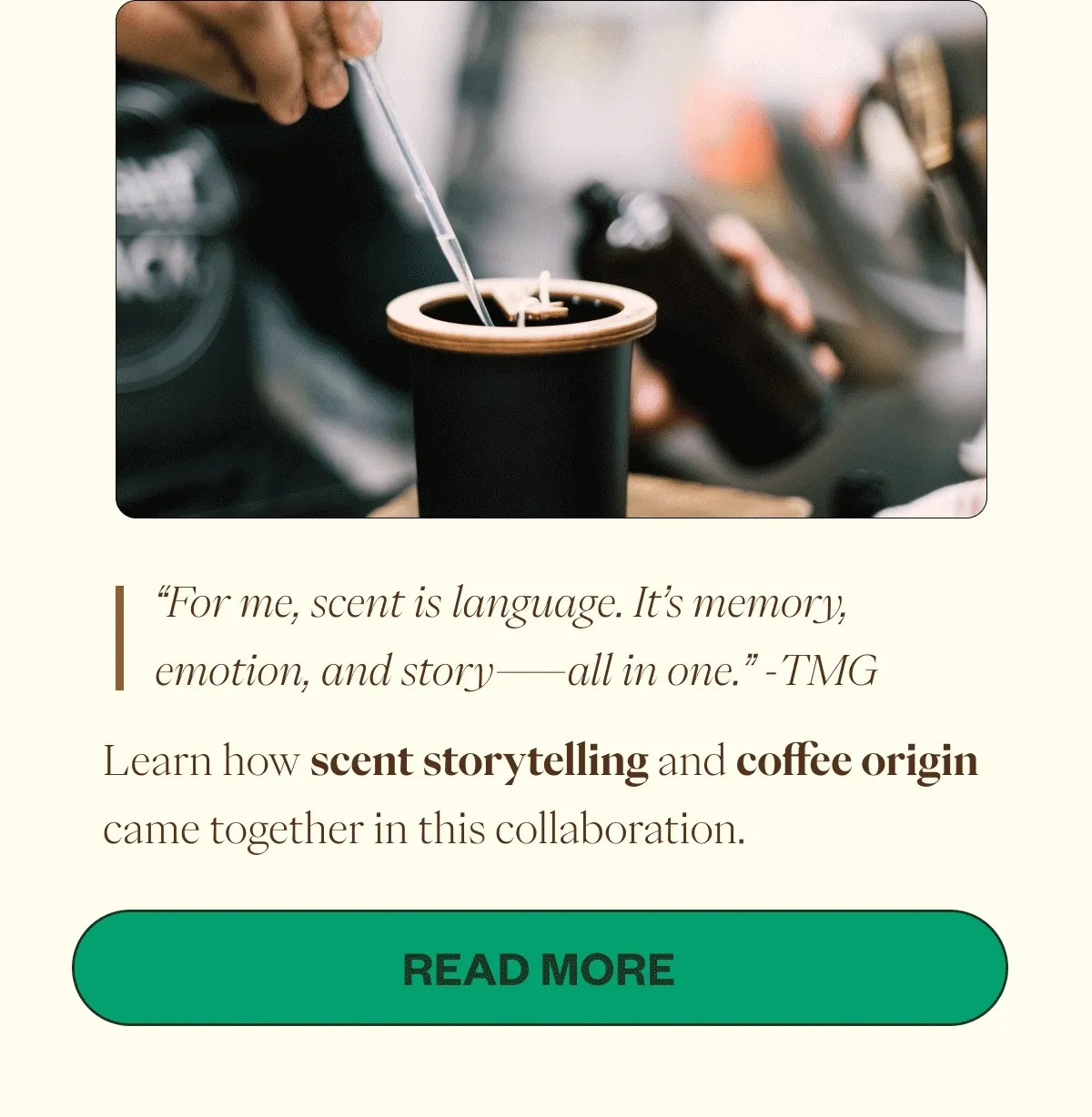 “For me, scent is language. It’s memory, emotion, and story—all in one.” -TMG Learn how scent storytelling and coffee origin came together in this collaboration. CTA: Read More