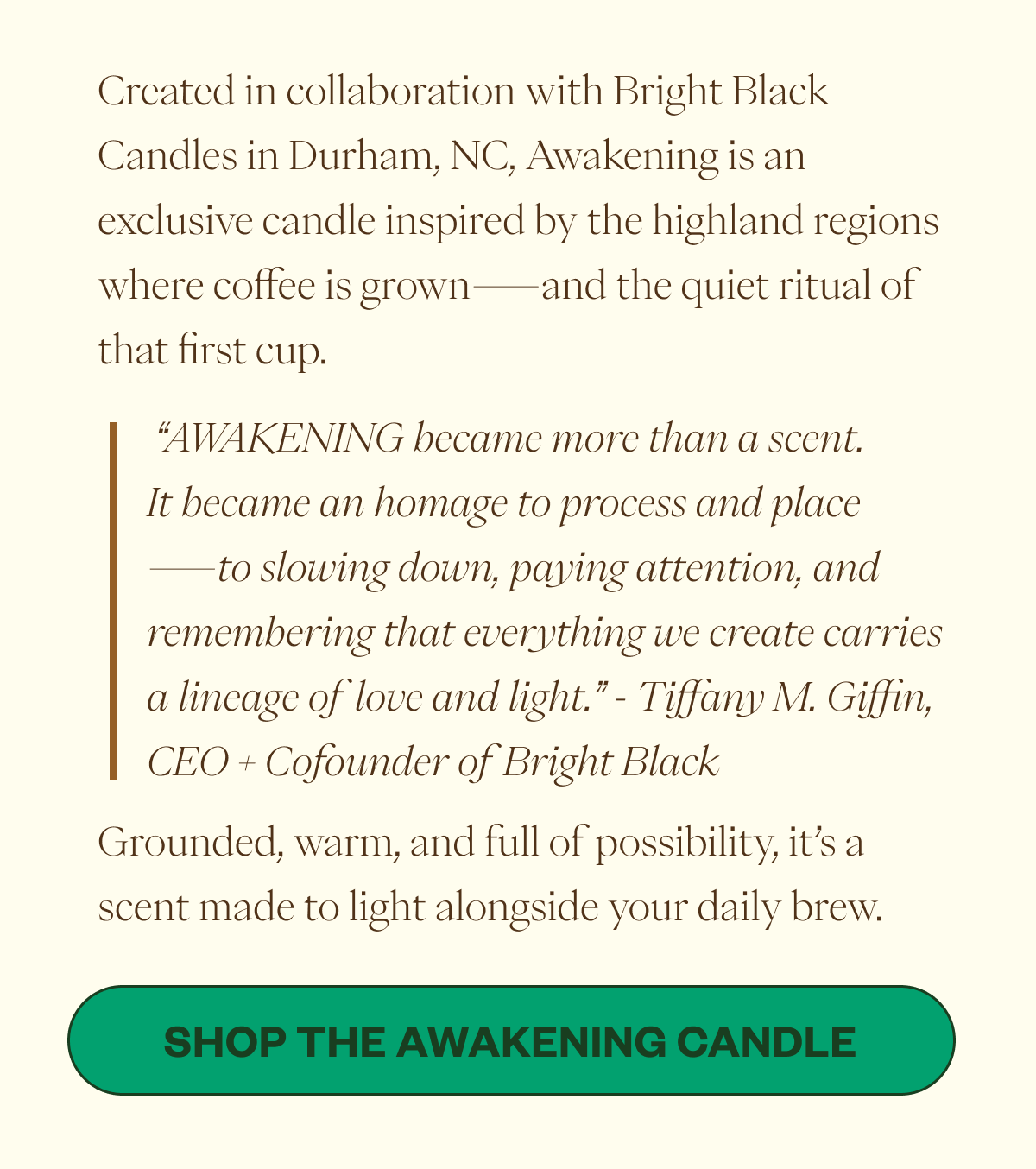 Created in collaboration with Bright Black Candles in Durham, NC, Awakening is an exclusive candle inspired by the highland regions where coffee is grown—and the quiet ritual of that first cup.  “AWAKENING became more than a scent. It became an homage to process and place—to slowing down, paying attention, and remembering that everything we create carries a lineage of love and light.” - Tiffany M. Giffin, CEO + Cofounder of Bright Black Grounded, warm, and full of possibility, it’s a scent made to light alongside your daily brew. CTA:  Shop the Awakening Candle