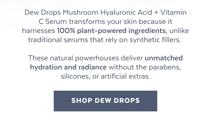 Dew Drops Mushroom Hyaluronic Acid + Vitamin C Serum transforms your skin because it harnesses 100% plant-powered ingredients, unlike traditional serums that rely on synthetic fillers.   These natural powerhouses deliver unmatched hydration and radiance without the parabens, silicones, or artificial extras. [SHOP DEW DROPS]
