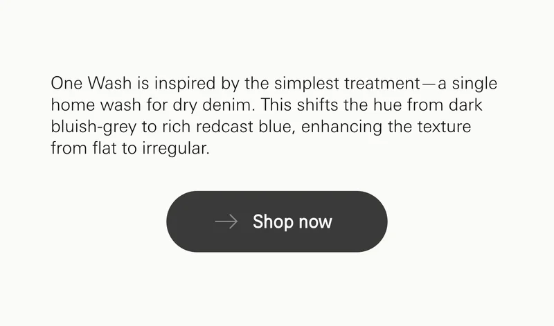 One Wash is inspired by the simplest treatment—a single home wash for dry denim. This shifts the hue from dark bluish-grey to rich redcast blue, enhancing the texture from flat to irregular.