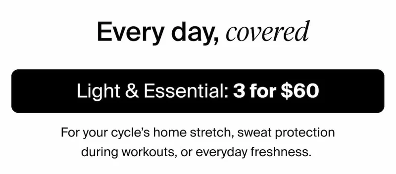 Every day, covered. Light & Essential: 3 for $60 For your cycle's home stretch, sweat protection during workouts, or everyday freshness.