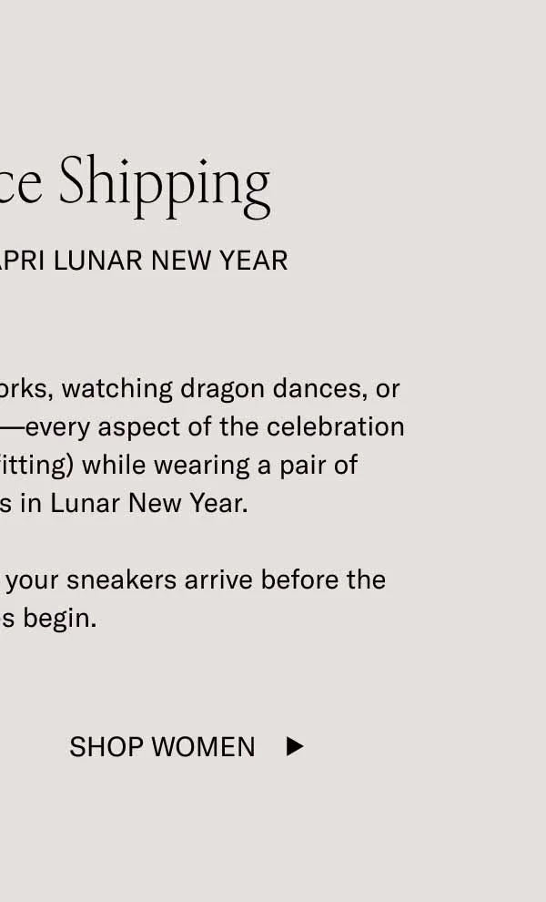 Last Chance Shipping Celebrate In the Capri Lunar New Year Whether you’re lighting off fireworks, watching dragon dances, or eating some delicious dumplings—every aspect of the celebration will be a little more fun (and fitting) while wearing a pair of limited-edition Capris in Lunar New Year.  Order by midnight ET to ensure your sneakers arrive before the festivities begin. Shop Women