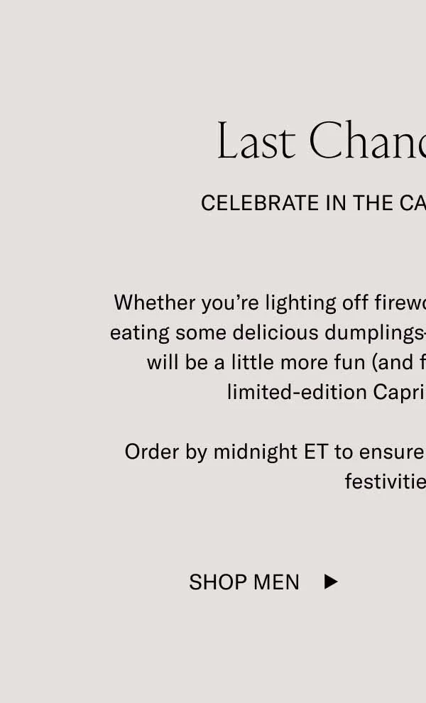 Last Chance Shipping Celebrate In the Capri Lunar New Year Whether you’re lighting off fireworks, watching dragon dances, or eating some delicious dumplings—every aspect of the celebration will be a little more fun (and fitting) while wearing a pair of limited-edition Capris in Lunar New Year.  Order by midnight ET to ensure your sneakers arrive before the festivities begin.  Shop Men
