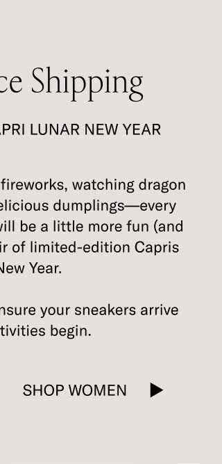 Last Chance Shipping Celebrate In the Capri Lunar New Year Whether you’re lighting off fireworks, watching dragon dances, or eating some delicious dumplings—every aspect of the celebration will be a little more fun (and fitting) while wearing a pair of limited-edition Capris in Lunar New Year.  Order by midnight ET to ensure your sneakers arrive before the festivities begin. Shop Women