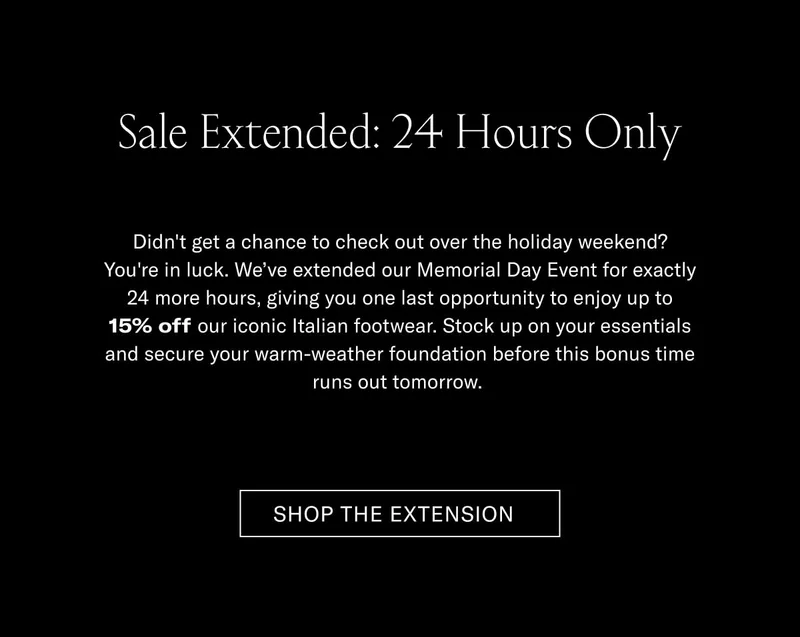 Sale Extended: 24 Hours Only Didn't get a chance to check out over the holiday weekend? You're in luck. We've extended our Memorial Day Event for exactly 24 more hours, giving you one last opportunity to enjoy up to 15% off our iconic Italian footwear. Stock up on your essentials and secure your warm-weather foundation before this bonus time runs out for good.  [SHOP THE EXTENSION]