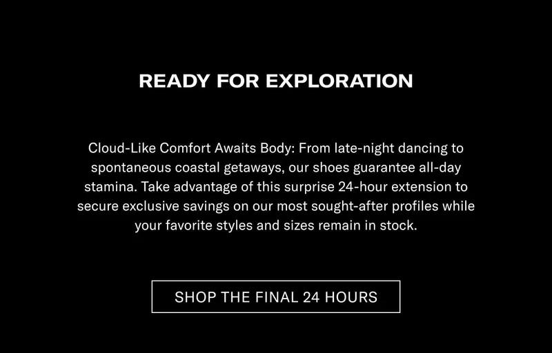READY FOR EXPLORATION Cloud-Like Comfort Meets Style: From late-night dancing to spontaneous weekend getaways, our shoes guarantee all-day stamina. Take advantage of this surprise 24-hour extension to secure unique savings on our most sought-after profiles while your favorite styles and sizes remain in stock.  [SHOP THE FINAL 24 HOURS]
