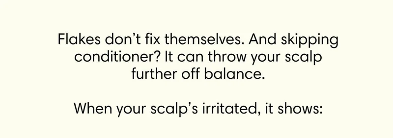 Flakes don’t fix themselves. And skipping conditioner? It can throw your scalp further off balance.  When your scalp’s irritated, it shows: