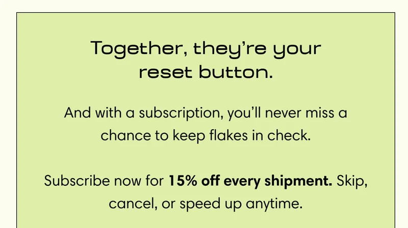 Together, they’re your reset button. And with a subscription, you’ll never miss a chance to keep flakes in check.  Subscribe now for 15% off every shipment. Skip, cancel, or speed up anytime.