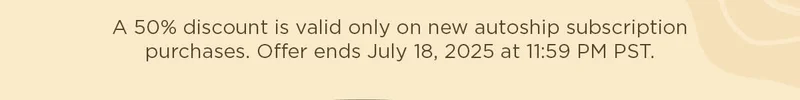 A 50% discount is valid only on new autoship subscription purchases. Offer ends July 18, 2025 at 11:59 PM PST.