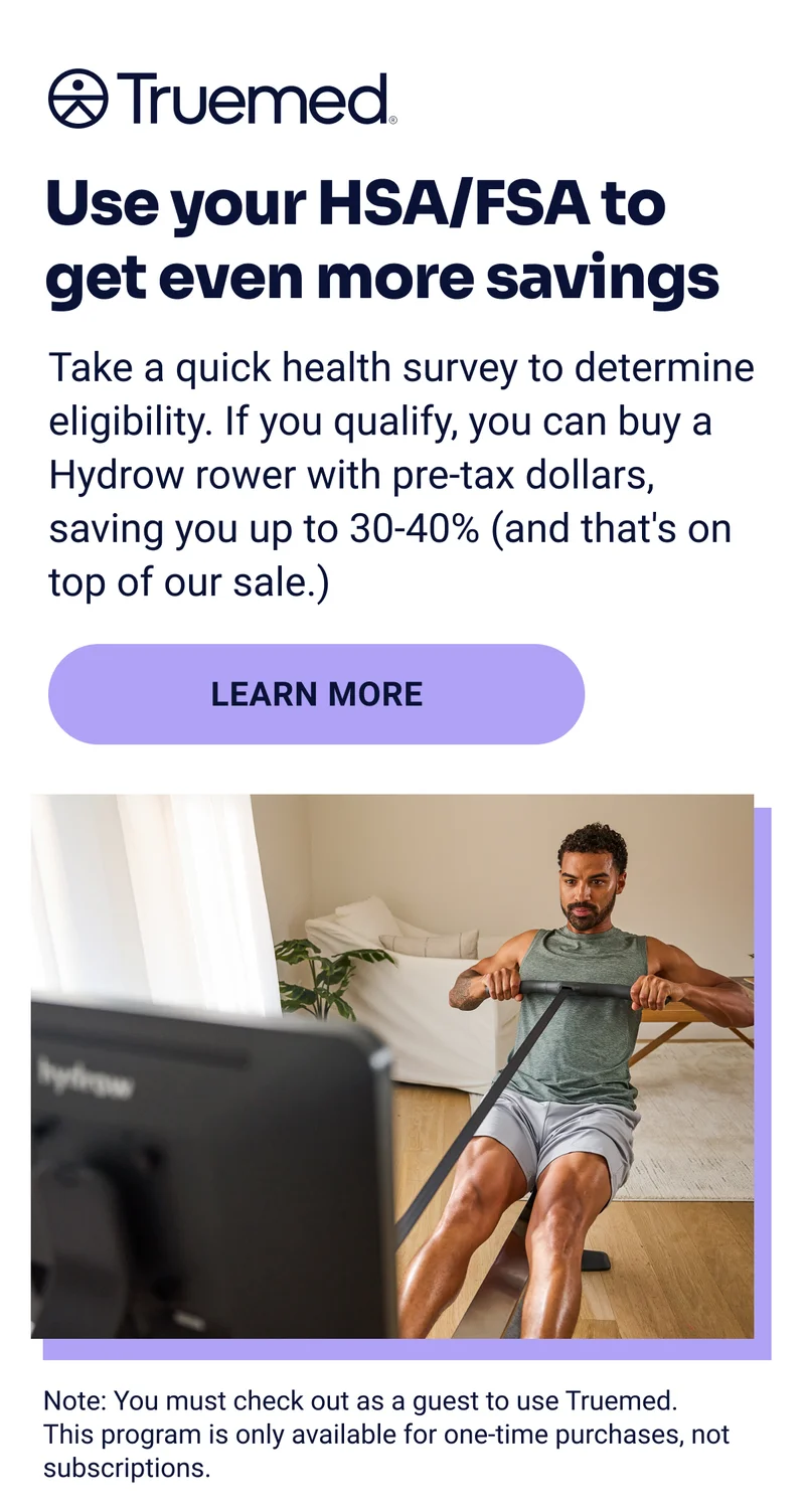 Truemed Use your HSA/FSA to get even more savings Take a quick health survey to determine eligibility. If you qualify, you can buy a Hydrow rower with pre-tax dollars, saving you up to 30-40% (and that's on top of our sale.) Learn more Note: You must check out as a guest to use Truemed. This program is only available for one-time purchases, not subscriptions.