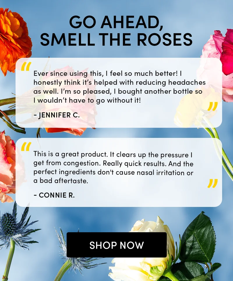 Go Ahead, Smell the Roses    “Ever since using this, I feel so much better! I honestly think it’s helped with reducing headaches as well. I’m so pleased, I bought another bottle so I wouldn’t have to go without it!”  - Jennifer C  “This is a great product. It clears up the pressure I get from congestion. Really quick results. And the perfect ingredients don't cause nasal irritation or a bad aftertaste.” - Connie R