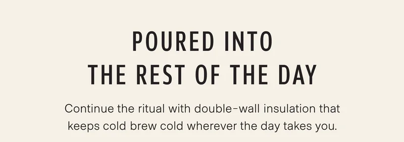 Poured into the rest of the day. Pour it into the Traveler, and the ritual continues. Double-wall insulation keeps cold brew cold wherever the day takes you.