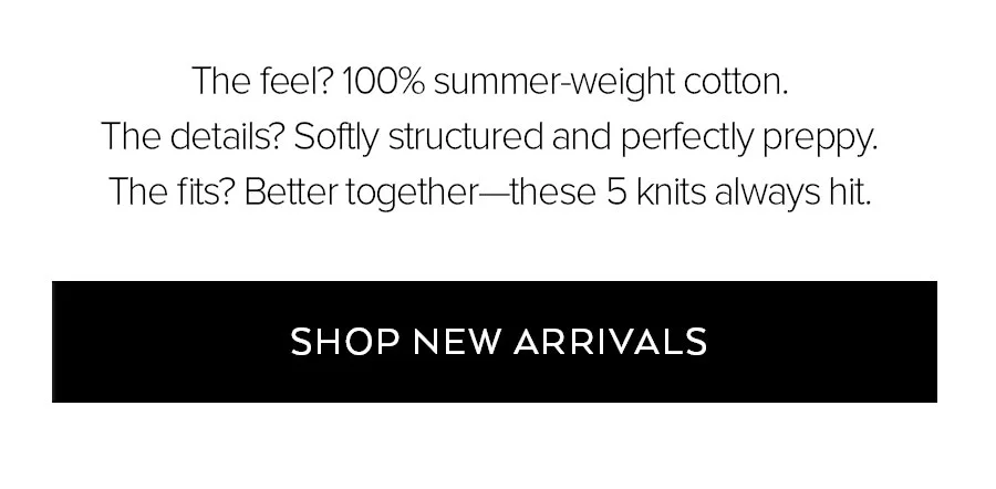 THE FEEL? 100% SUMMER-WEIGHT COTTON. THE DETAILS? SOFTLY STRUCTURED AND PERFECTLY PREPPY. THE FITS? BETTER TOGETHER-THESE 5 KNITS ALWAYS HIT. SHOP NEW ARRIVALS.