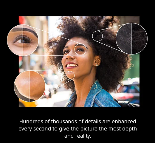 Hundreds of thousands of details are enhanced every second to give the picture the most depth and reality.