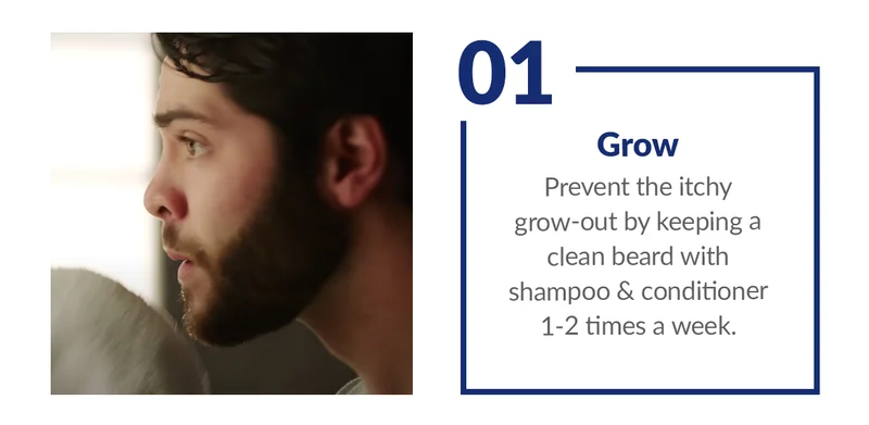 1. Grow Prevent the itchy grow-out by keeping a clean beard with shampoo & conditioner 1-2 times a week.