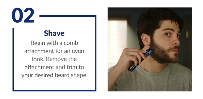 2. Shave Begin with a comb attachment for an even look. Remove the attachment and trim to your desired beard shape.