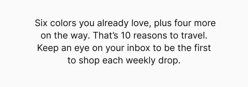 Six colors you already love, plus four more on the way. That’s 10 reasons to travel. Keep an eye on your inbox to be the first to shop each weekly drop.