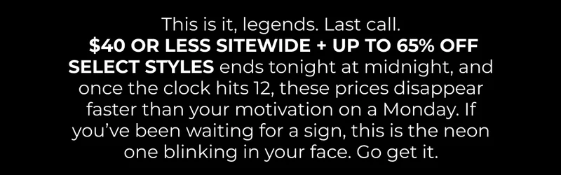This is it, legends. Last call.  $40 OR LESS SITEWIDE ends tonight at midnight, and once the clock hits 12, these prices disappear faster than your motivation on a Monday. If you’ve been waiting for a sign, this is the neon one blinking in your face.  Go get it.