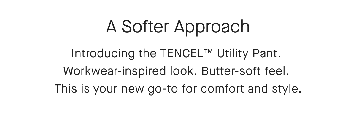 A Softer Approach Introducing the TENCEL™ Utility Pant. Workwear-inspired look. Butter-soft feel. This is your new go-to for comfort and style.