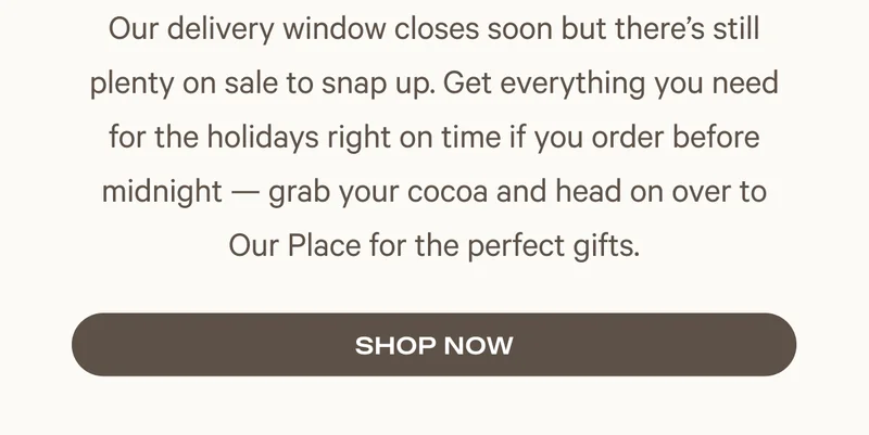 Our delivery window closes soon but there’s still plenty on sale to snap up. Get everything you need for the holidays right on time if you order before midnight — grab your cocoa and head on over to Our Place for the perfect gifts.