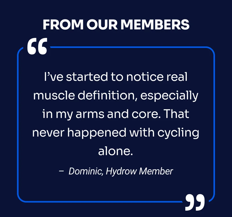 FROM OUR MEMBERS I’ve started to notice real muscle definition, especially in my arms and core. That never happened with cycling alone. – Dominic, Hydrow Member