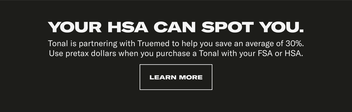 YOUR HSA CAN SPOT YOU. Tonal is partnering with Truemed to help you save an average of 30%. Use pretax dollars when you purchase a Tonal with your FSA or HSA. CTA: LEARN MORE