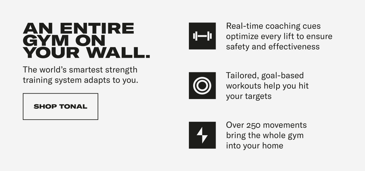 AN ENTIRE GYM ON YOUR WALL. The world's smartest strength training system adapts to you. Real-time coaching cues optimize every lift to ensure safety and effectiveness Tailored, goal-based workouts help you hit your targets 4 Over 250 movements bring the whole gym into your home CTA: SHOP TONAL