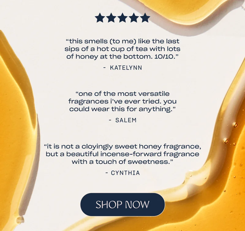 “this smells (to me) like the last sips of a hot cup of tea with lots of honey at the bottom. 10/10.” - Katelynn