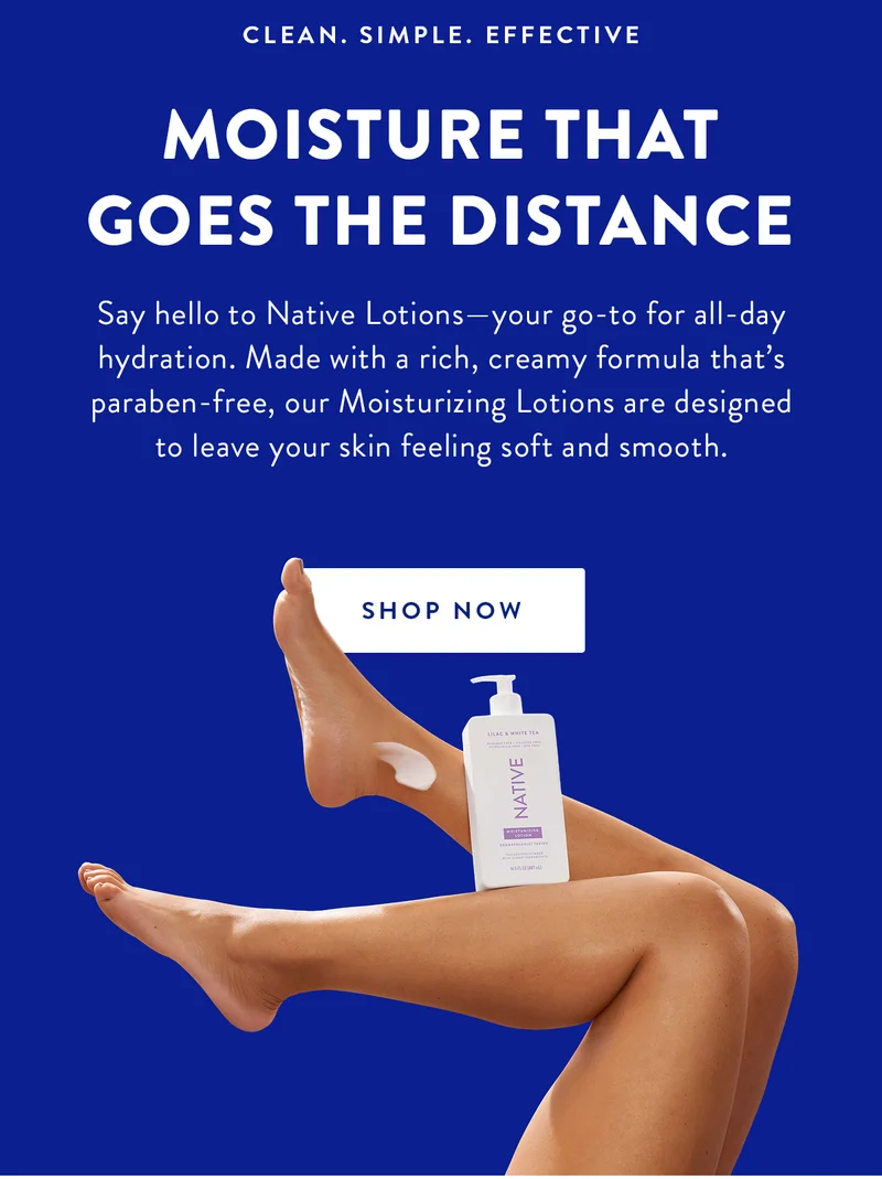 CLEAN.SIMPLE. EFFECTIVE | Moisture That Goes the Distance | Say hello to Native Lotions—your go-to for all-day hydration. Made with a rich, creamy formula that’s paraben-free, our moisturizing lotions are designed to leave your skin feeling soft and smooth. | Shop Now