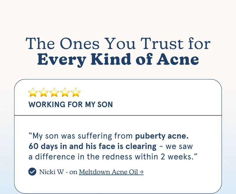 "My son was suffering from puberty acne. 60 days in and his face is clearing - we saw a difference in the redness within 2 weeks.” -Nicki W on [MELTDOWN ACNE OIL]