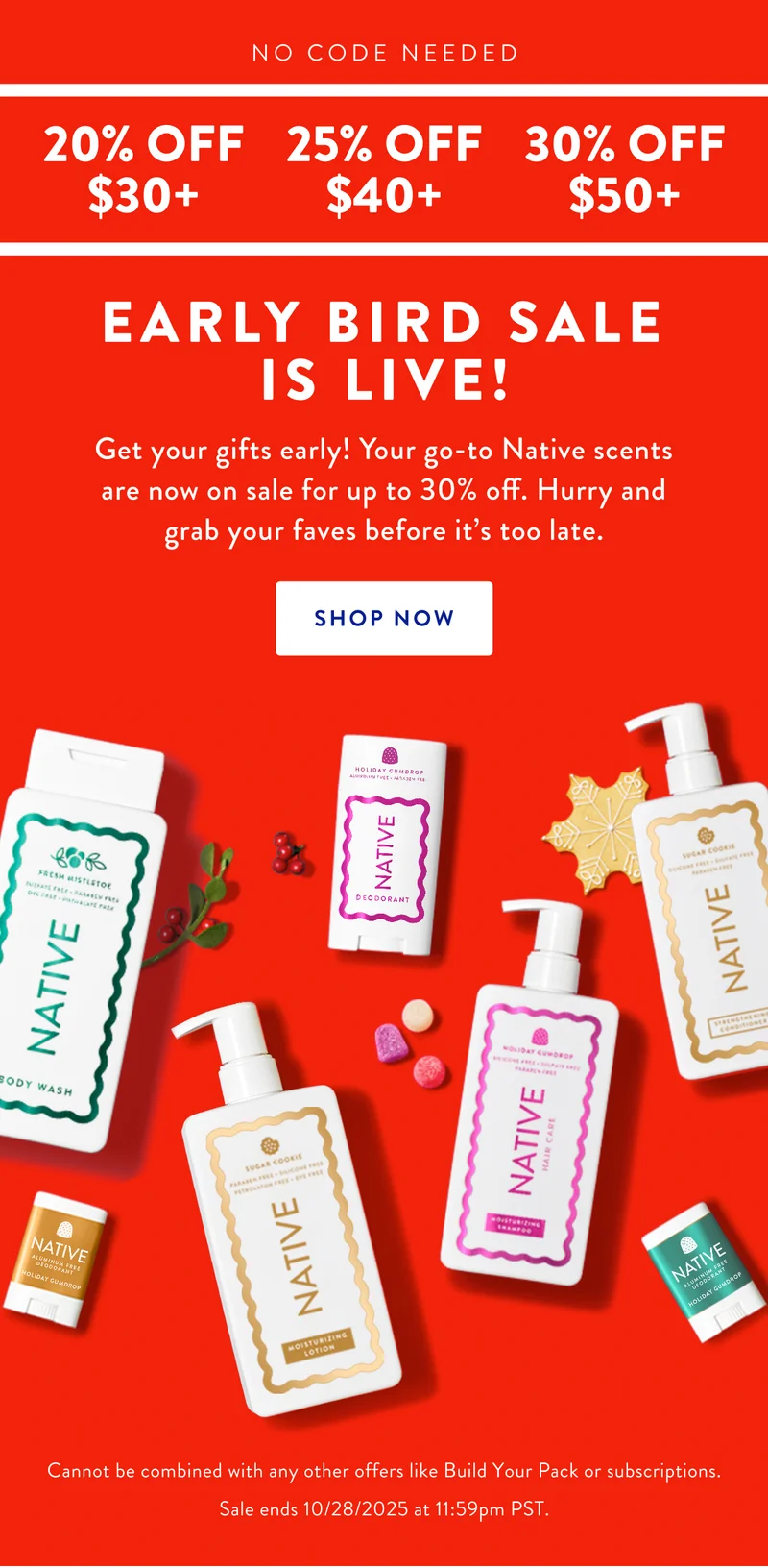 NO CODE NEEDED | 20% OFF $30+ | 25% OFF $40+ | 30% OFF $50+ | EARLY BIRD SALE IS LIVE! Get your gifts early! Your go-to Native scents are now on sale for up to 30% off. Hurry and grab your faves before it's too late. SHOP NOW | Cannot be combined with any other offers like Build Your Pack or subscriptions. | Sale ends 10/28/2025 at 11:59pm PST.
