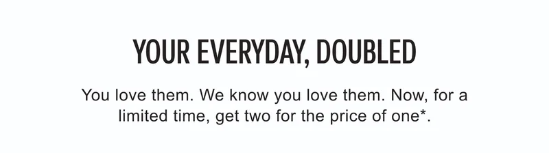 Your Everyday, Doubled | You love them. We know you love them. Now, for a limited time, get two for the price of one*.