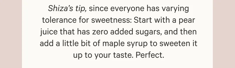 Shiza’s tip, since everyone has varying tolerance for sweetness: Start with a pear juice that has zero added sugars, and then add a little bit of maple syrup to sweeten it up to your taste. Perfect.