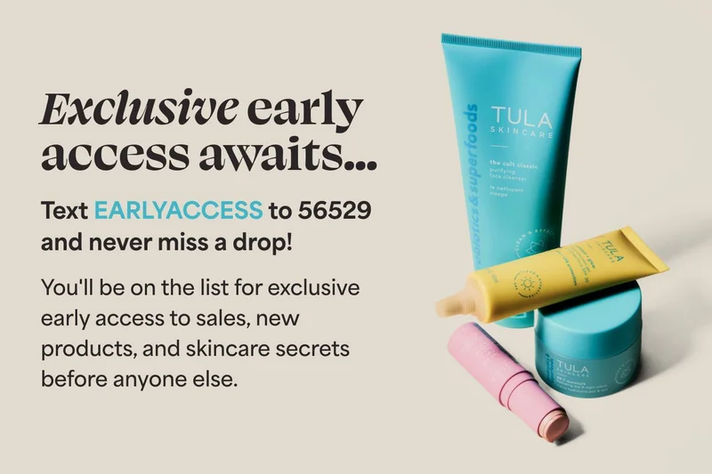 Exclusive early access awaits... Text EARLYACCESS to 56529 and never miss a drop!  You'll be on the list for exclusive early access to sales, new products, and skincare secrets before anyone else.