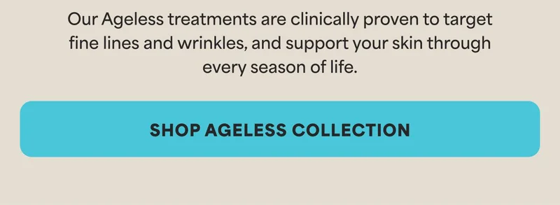 Our Ageless treatments are clinically proven to target fine lines and wrinkles, and support your skin through every season of life. -- SHOP AGELESS COLLECTION