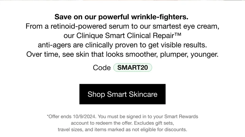 Save on our power wrinkle-fighters. From a retinoid-powered serum to our smartest eye cream, our Clinique Smart Clinical Repair™ anti-agers are clinically proven to get visible results. Over time, see skin that looks smoother, plumper, younger. Code discount code | Shop Smart Skincare | *Offer ends 10/09/2024. You must be signed in to your Smart Rewards account to redeem the offer. Excludes gift sets, travel sizes, and items marked as not eligible for discounts.