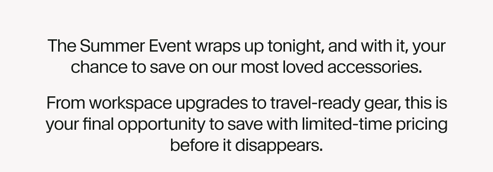 The Summer Event wraps up tonight, and with it, your chance to save on our most loved accessories. From workspace upgrades to travel-ready gear, this is your final opportunity to save with limited-time pricing before it disappears.