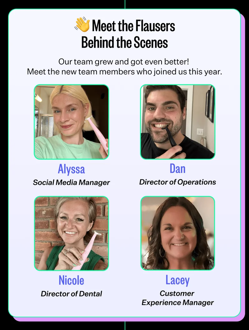 Meet the Flausers Behind the Scenes | Our team grew and got even better!  Meet the new team members who joined us this year. Alyssa, social media manager. Dan, director of operations. Nicole, director of dental. Lacey, customer experience manager.