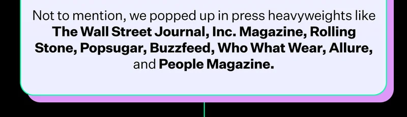 Not to mention, we popped up in press heavyweights like The Wall Street Journal, Inc. Magazine, Rolling Stone, Popsugar, Buzzfeed, Who What Wear, Allure, and People Magazine.