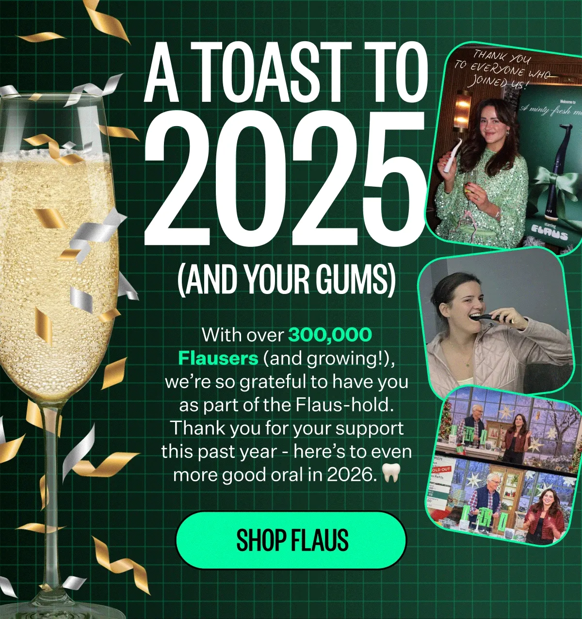 A toast to 2025 (and your gums) | With over 300,000 Flausers (and growing!), we’re so grateful to have you as part of the Flaus-hold. Thank you for your support this past year - here’s to even more good oral in 2026. Shop Flaus