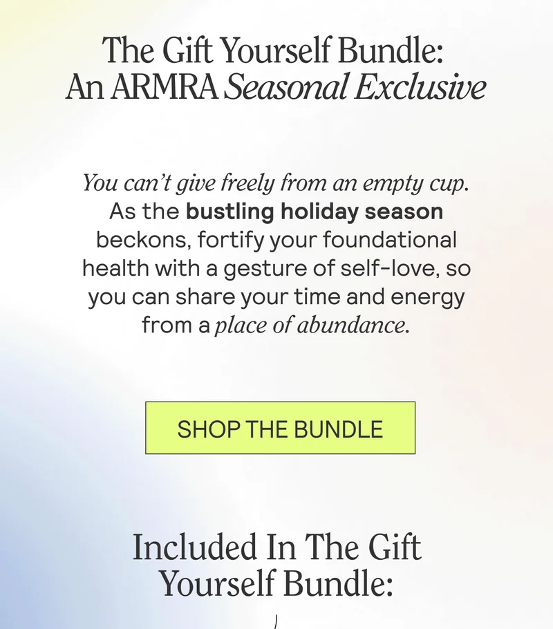 The Gift Yourself Bundle: An ARMRA Seasonal Exclusive. You can’t give freely from an empty cup. As the bustling holiday season beckons, fortify your foundational health with a gesture of self-love, so you can share your time and energy from a place of abundance. SHOP THE BUNDLE. Included In The Gift Yourself Bundle: