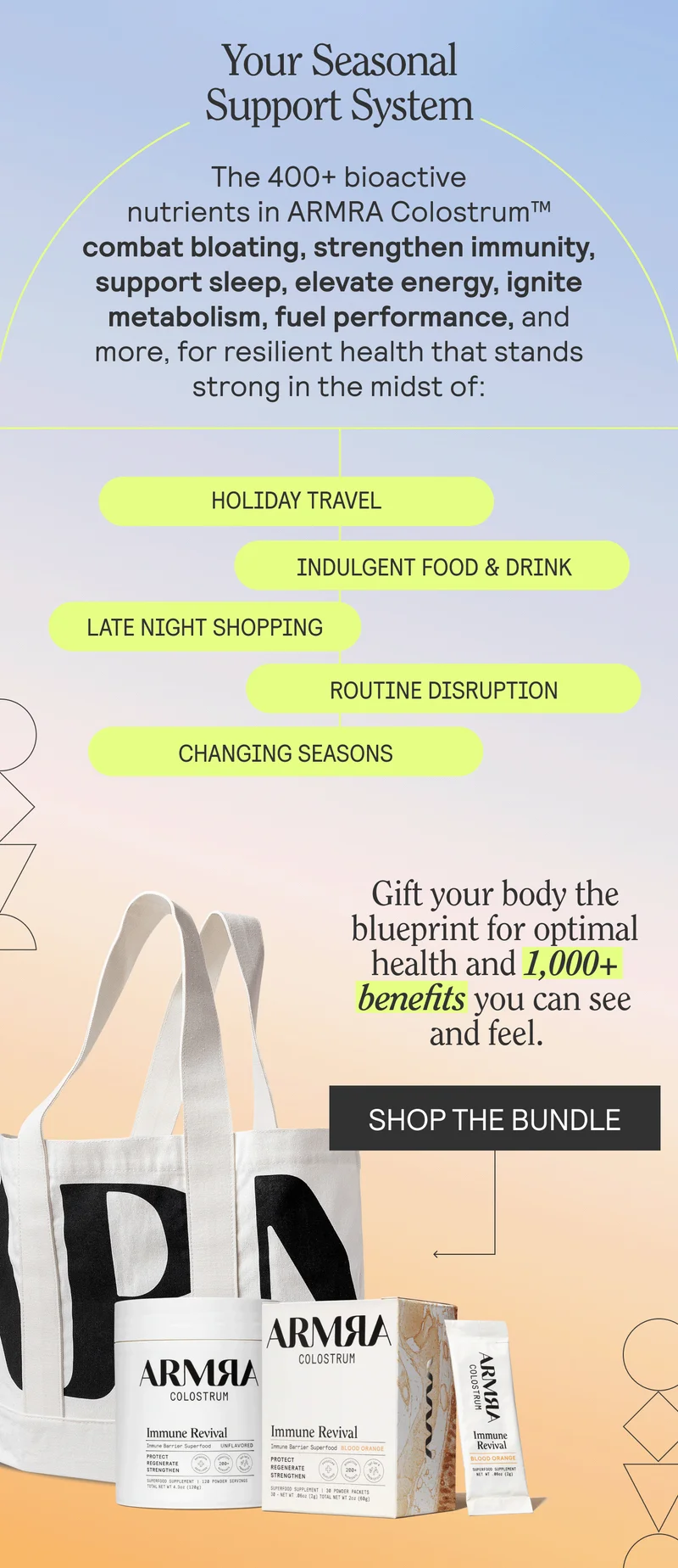 The 400+ bioactive nutrients in ARMRA Colostrum™ combat bloating, strengthen immunity, support sleep, elevate energy, ignite metabolism, fuel performance, and more, for resilient health that stands strong in the midst of: HOLIDAY TRAVEL. INDULGENT FOOD & DRINK. LATE NIGHTS SHOPPING. ROUTINE DISRUPTION. CHANGING SEASONS. Gift your body the blueprint for optimal health and 1,000+ benefits you can see and feel. SHOP THE BUNDLE