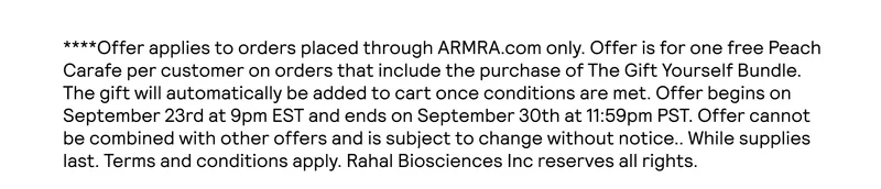 ****Offer applies to orders placed through ARMRA.com only. Offer is for one free Peach Carafe per customer on orders that include the purchase of The Gift Yourself Bundle. The gift will automatically be added to cart once conditions are met. Offer begins on September 23rd at 9pm EST and ends on September 31st at 9am EST. Offer cannot be combined with other offers and is subject to change without notice.. While supplies last. Terms and conditions apply. Rahal Biosciences Inc reserves all rights.