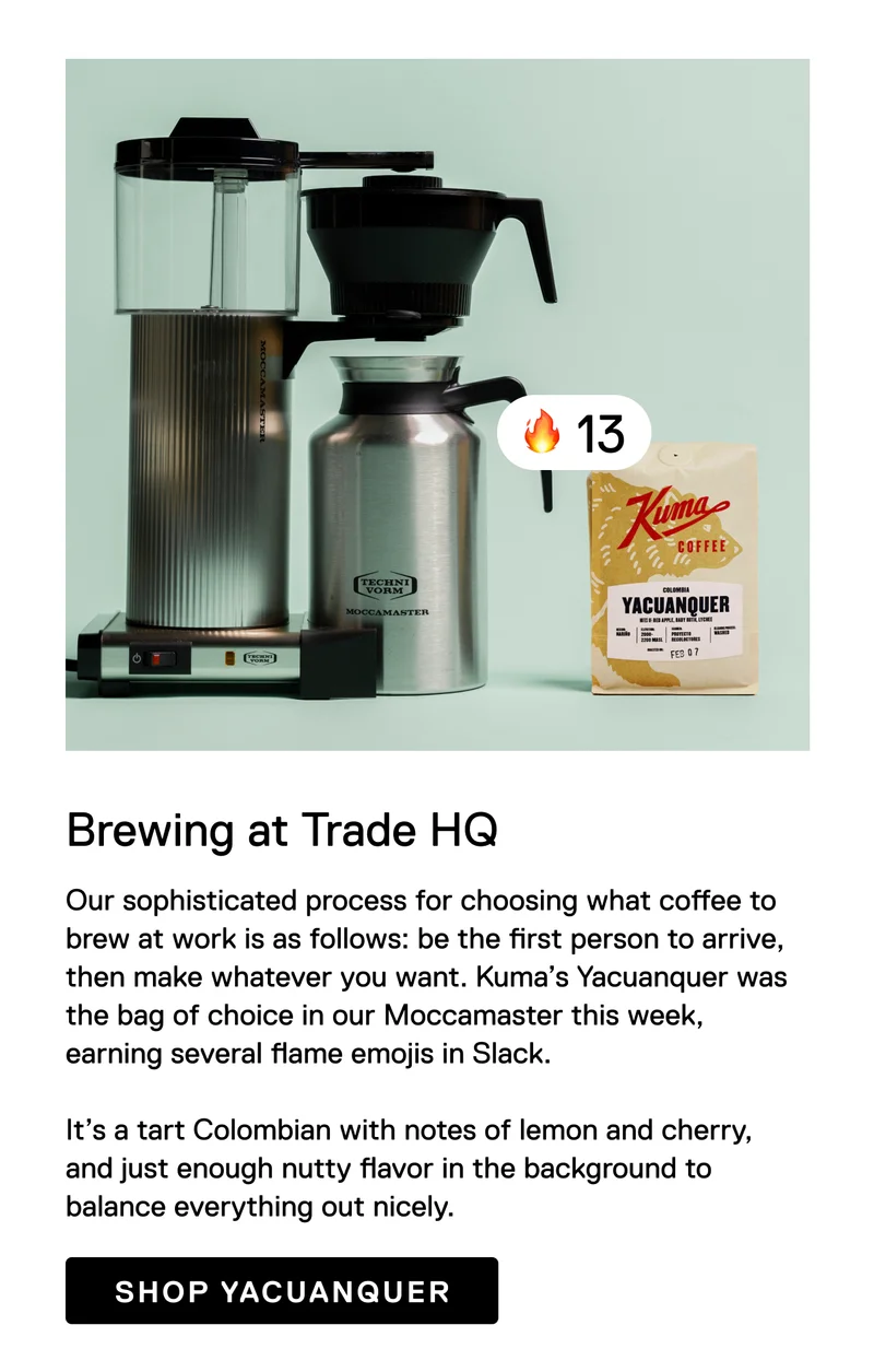 Brewing at Trade HQ: Our sophisticated process for choosing what coffee to brew at work is as follows: be the first person to arrive, then make whatever you want. Kuma’s Yacuanquer was the bag of choice in our Moccamaster this week, earning several flame emojis in Slack.&nbsp;  It’s a tart Colombian with notes of lemon and cherry, and just enough nutty flavor in the background to balance everything out nicely. Shop Yacunquer